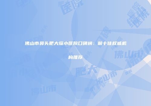 佛山市鼻头肥大缩小医院口碑榜：前十佳权威机构推荐