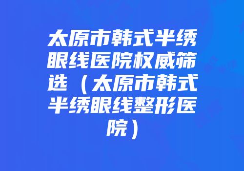 太原市韩式半绣眼线医院权威筛选（太原市韩式半绣眼线整形医院）