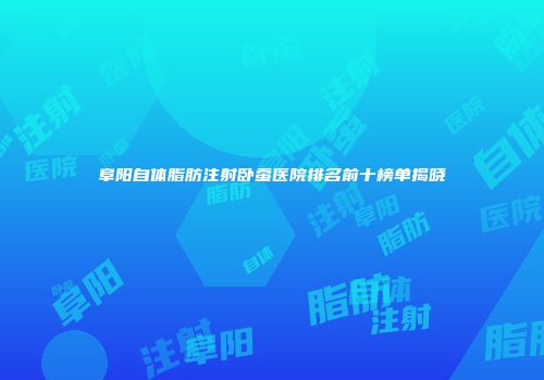 阜阳自体脂肪注射卧蚕医院排名前十榜单揭晓