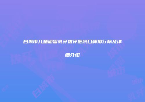 白城市儿童滞留乳牙拔牙医院口碑排行榜及详细介绍