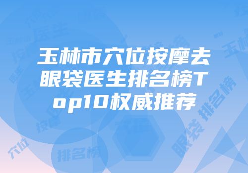 玉林市穴位按摩去眼袋医生排名榜Top10权威推荐