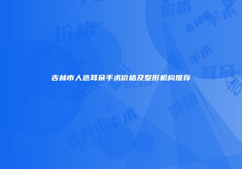 吉林市人造耳朵手术价格及整形机构推荐