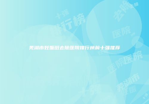 芜湖市妊娠斑去除医院排行榜前十强推荐