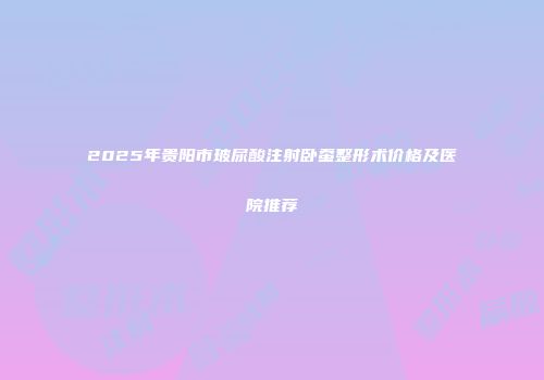 2025年贵阳市玻尿酸注射卧蚕整形术价格及医院推荐