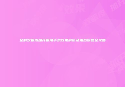 全割双眼皮加开眼角手术效果解析及术后恢复全攻略