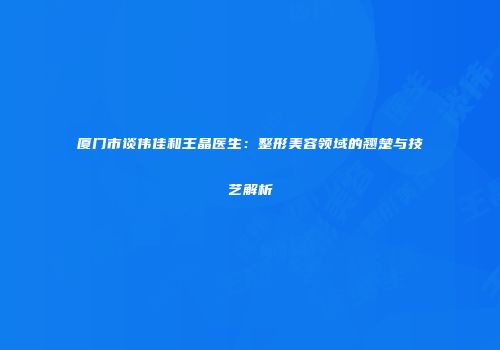 厦门市谈伟佳和王晶医生：整形美容领域的翘楚与技艺解析