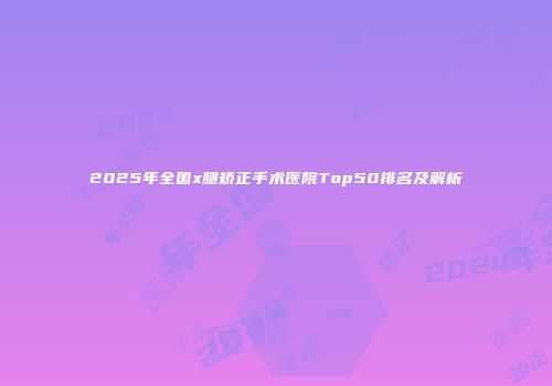 2025年全国x腿矫正手术医院Top50排名及解析