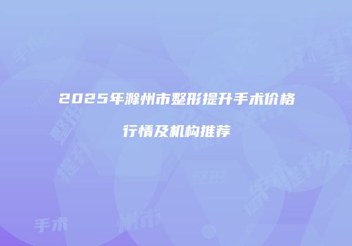 2025年滁州市整形提升手术价格行情及机构推荐