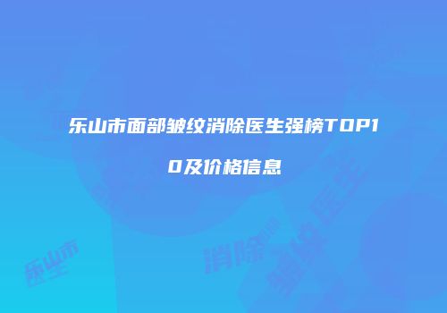 乐山市面部皱纹消除医生强榜TOP10及价格信息