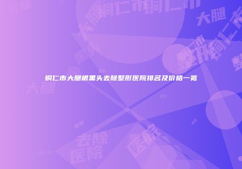 铜仁市大腿根黑头去除整形医院排名及价格一览