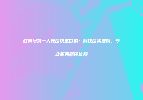 红河州第一人民医院整形科：科技医美连锁，专业服务赢得信赖