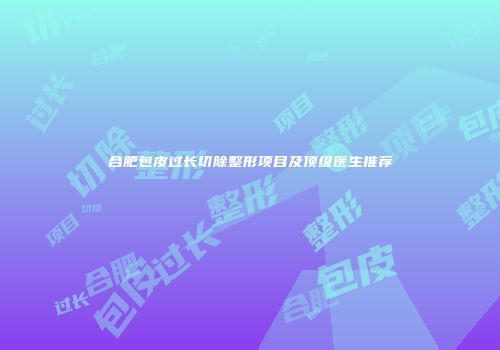 合肥包皮过长切除整形项目及顶级医生推荐