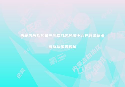 内蒙古自治区第三医院口腔种植中心牙冠修复术价格与服务解析