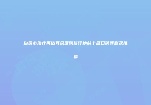 自贡市治疗再造耳朵医院排行榜前十名口碑评测及推荐