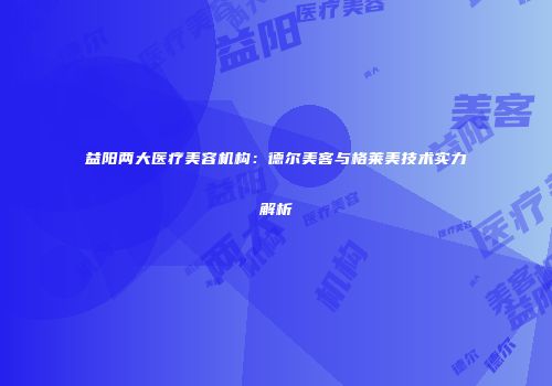 益阳两大医疗美容机构：德尔美客与格莱美技术实力解析