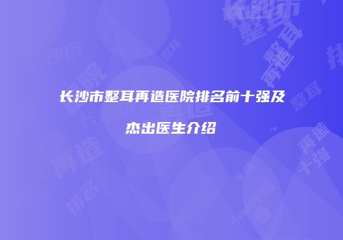 长沙市整耳再造医院排名前十强及杰出医生介绍