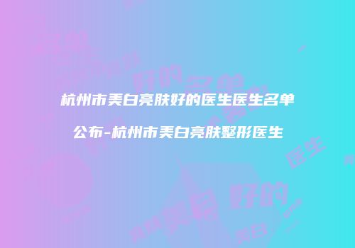 杭州市美白亮肤好的医生医生名单公布-杭州市美白亮肤整形医生