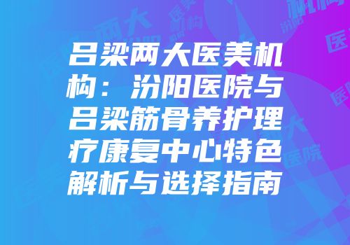 吕梁两大医美机构：汾阳医院与吕梁筋骨养护理疗康复中心特色解析与选择指南
