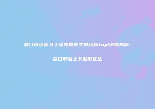 营口市点痣马上涂修复医生排名榜top10强揭秘-营口市赵上下整形医生