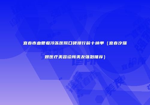 宜春市血管瘤冷冻医院口碑排行前十榜单（宜春汐瑞妍医疗美容诊所美友强烈推荐）