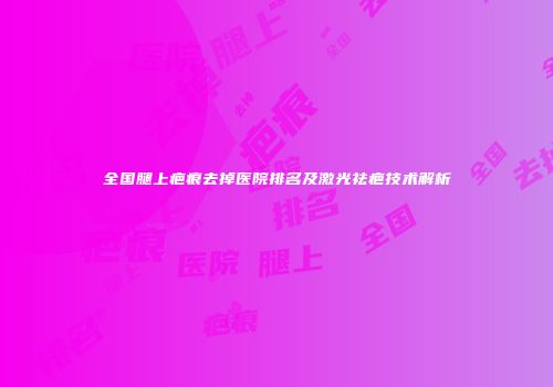 全国腿上疤痕去掉医院排名及激光祛疤技术解析