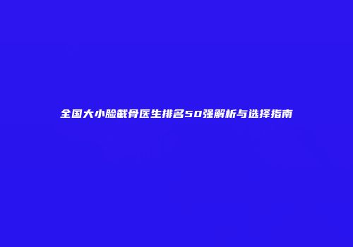 全国大小脸截骨医生排名50强解析与选择指南