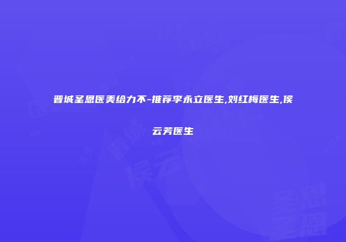 晋城圣恩医美给力不-推荐李永立医生,刘红梅医生,侯云芳医生