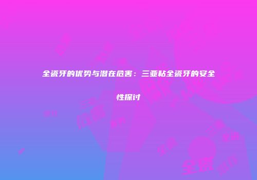 全瓷牙的优势与潜在危害：三亚粘全瓷牙的安全性探讨