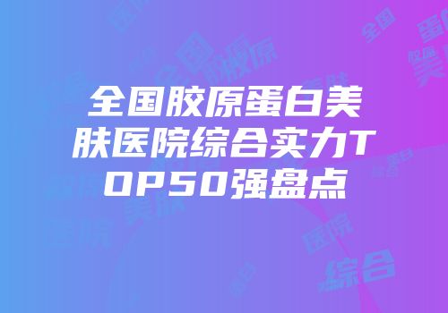 全国胶原蛋白美肤医院综合实力TOP50强盘点