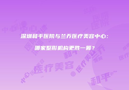 深圳和平医院与兰乔医疗美容中心：哪家整形机构更胜一筹？