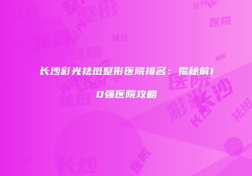 长沙彩光祛斑整形医院排名：揭秘前10强医院攻略