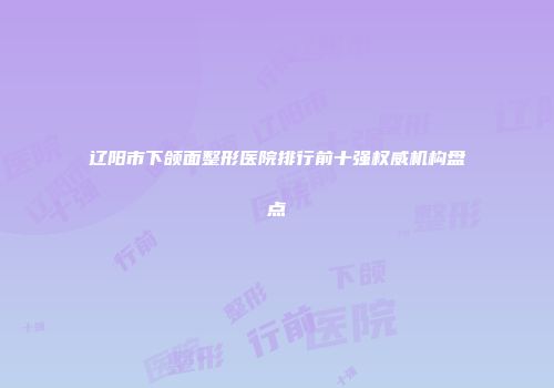 辽阳市下颌面整形医院排行前十强权威机构盘点