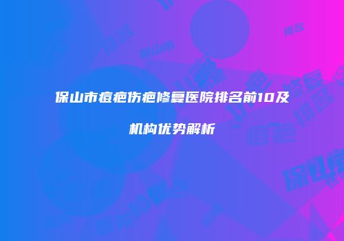保山市痘疤伤疤修复医院排名前10及机构优势解析