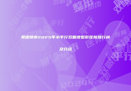 景德镇市2025年小平行双眼皮整形医院排行榜及介绍