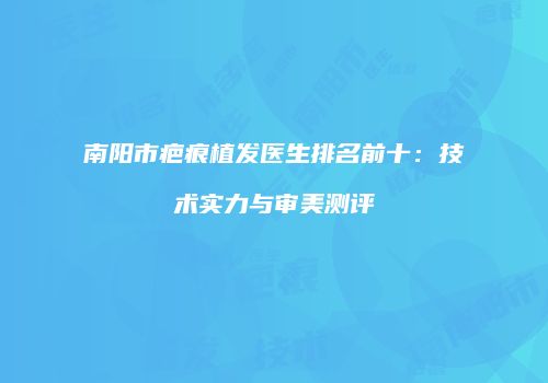 南阳市疤痕植发医生排名前十：技术实力与审美测评