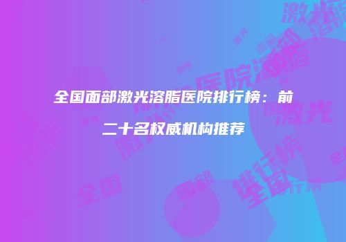 全国面部激光溶脂医院排行榜：前二十名权威机构推荐