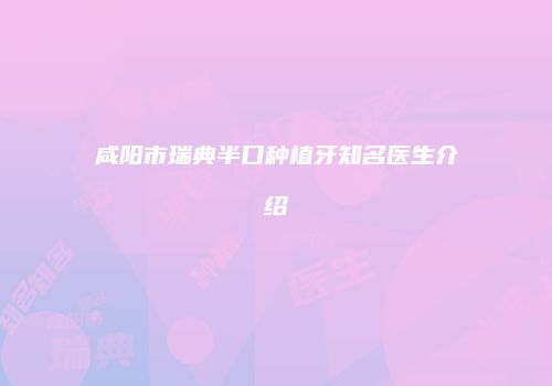 咸阳市瑞典半口种植牙知名医生介绍