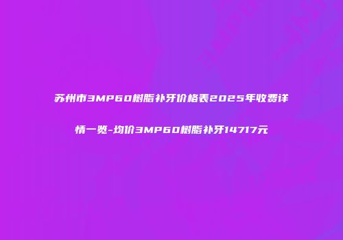 苏州市3MP60树脂补牙价格表2025年收费详情一览-均价3MP60树脂补牙14717元