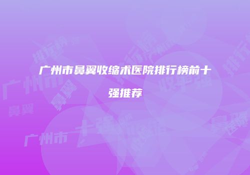 广州市鼻翼收缩术医院排行榜前十强推荐