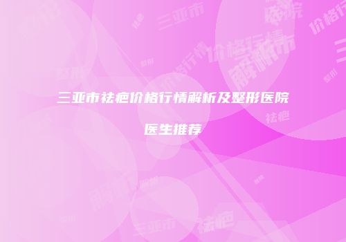 三亚市祛疤价格行情解析及整形医院医生推荐