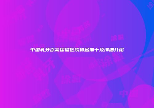 中国乳牙涂氟保健医院排名前十及详细介绍