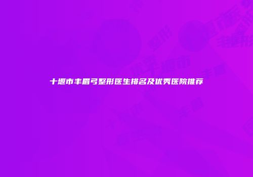 十堰市丰眉弓整形医生排名及优秀医院推荐