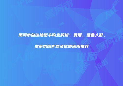 黑河市自体抽脂丰胸全解析：费用、适合人群、术前术后护理及优质医院推荐
