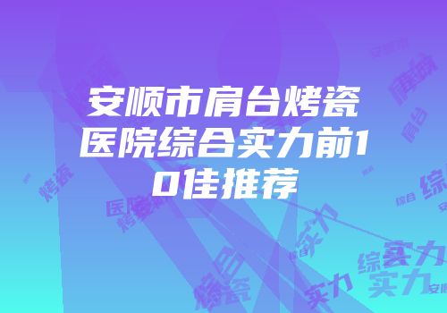 安顺市肩台烤瓷医院综合实力前10佳推荐