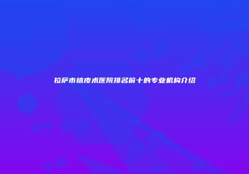 拉萨市植皮术医院排名前十的专业机构介绍