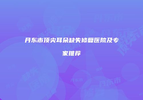 丹东市顶尖耳朵缺失修复医院及专家推荐