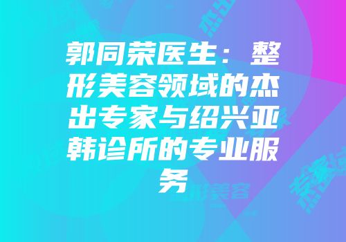 郭同荣医生：整形美容领域的杰出专家与绍兴亚韩诊所的专业服务