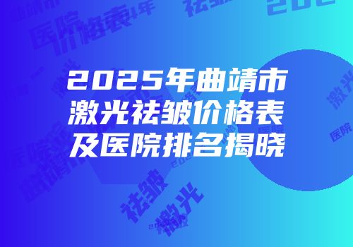 2025年曲靖市激光祛皱价格表及医院排名揭晓