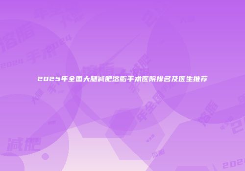 2025年全国大腿减肥溶脂手术医院排名及医生推荐