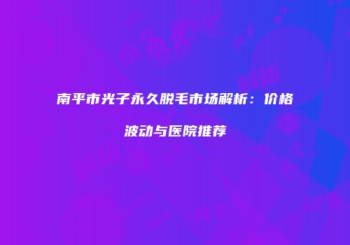 南平市光子永久脱毛市场解析：价格波动与医院推荐